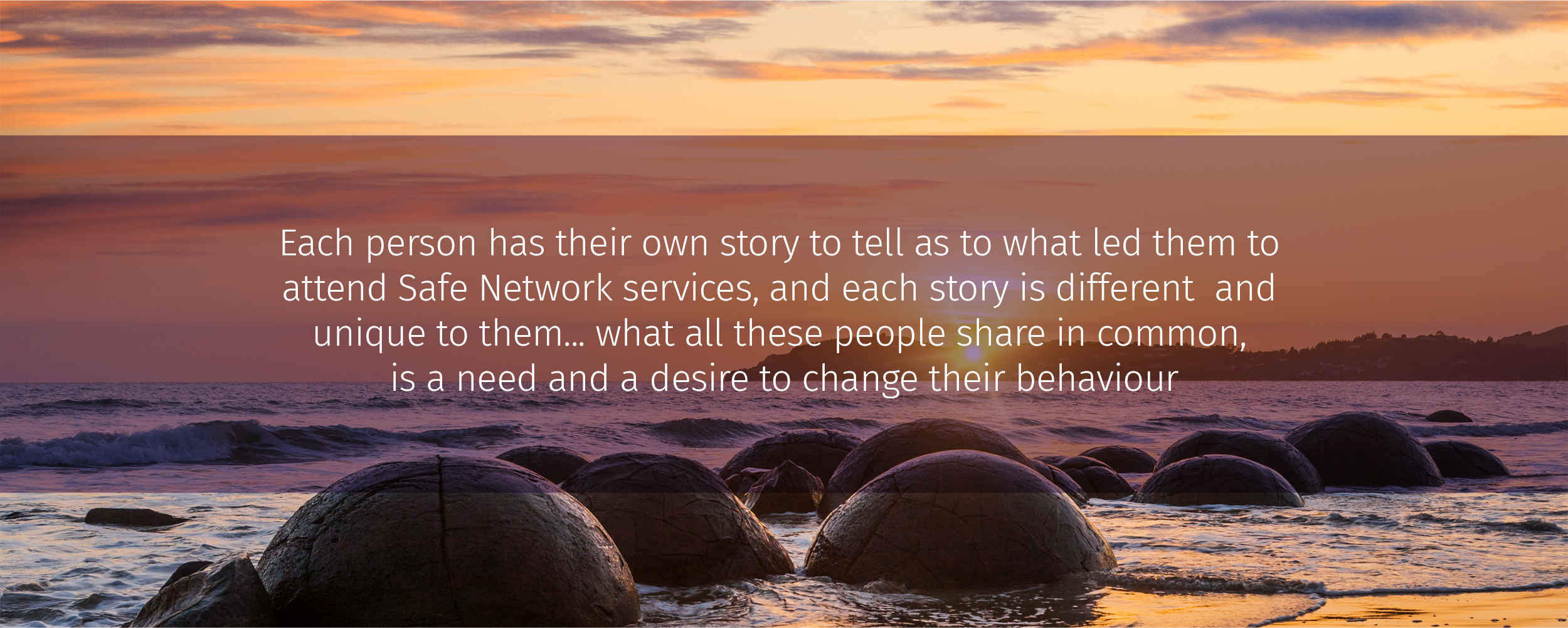 Each person has their own story to tell as to what led them to attend Safe Network services, and each story is different and unique to them... what all these people share in common, is a need and a desire to change their behaviour